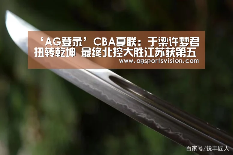 ‘AG登录’CBA夏联:于梁许梦君扭转乾坤 最终北控大胜江苏获第五名(图1) AG平台
