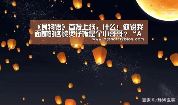 《食物语》首发上线,什么!你说我面前的这碗煲仔饭是个小哥哥?“AG捕鱼”(图1) AG捕鱼